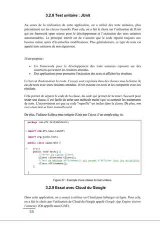 55
3.2.8 Test unitaire : JUnit
Au cours de la réalisation de cette application, on a utilisé des tests unitaires, plus
précisément sur les classes bean(4). Pour cela, on a fait le choix sur l’utilisation de JUnit
qui est framwork open source pour le développement et l’exécution des tests unitaires
automatisables. Le principal intérêt est de s’assurer que le code répond toujours aux
besoins même après d’éventuelles modifications. Plus généralement, ce type de tests est
appelé tests unitaires de non régression.
JUnit propose :
 Un framework pour le développement des tests unitaires reposant sur des
assertions qui testent les résultats attendus.
 Des applications pour permettre l'exécution des tests et afficher les résultats.
Le but est d'automatiser les tests. Ceux-ci sont exprimés dans des classes sous la forme de
cas de tests avec leurs résultats attendus. JUnit exécute ces tests et les comparent avec ces
résultats.
Cela permet de séparer le code de la classe, du code qui permet de la tester. Souvent pour
tester une classe, il est facile de créer une méthode main() qui va contenir les traitements
de tests. L'inconvénient est que ce code "superflu" est inclus dans la classe. De plus, son
execution doit se faire manuellement.
De plus, l’éditeur Eclipse peut intégrer JUnit par l’ajout d’un simple plug-in.
Figure 37 : Exemple d’une classe du test unitaire.
3.2.9 Essai avec Cloud du Google
Dans cette application, on a essayé à utiliser un Cloud pour héberger en ligne. Pour cela,
on a fait le choix par l’utilisation de Cloud du Google appelé Google App Engine (suivre
l’annexe). (On appelle aussi GAE).
 
