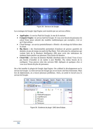 56
Figure 38 : Serveurs de Google.
Les avantages de Google App Engine sont montrés par ses services offerts:
 AppEngine : le service PaaS de Google, la star de la maison.
 Compute Engine : le service IaaS de Google. Si vous avez besoin de puissance de
calcul brute (pour calculer des modèles mathématiques par exemple), c’est ce
qu’il faut utiliser.
 Cloud Storage : un service potentiellement « illimité » de stockage de fichiers dans
le cloud.
 Big Query : des fonctionnalités permettant d’analyser de grosses quantités de
données en peu de temps (on parle de Big Data). Très utile pour les entreprises qui
veulent faire de la Business Intelligence (BI) pour avoir des indicateurs de
tendance basés parfois sur plusieurs Tera Octets de données.
 Cloud SQL : une base de données MySQL distribuée dans le cloud. Vous n’avez
pas besoin d’installer ni de mettre à jour MySQL. Pas même besoin de le
configurer. Vous pouvez créer des serveurs SQL répliqués en quelques clics si
vous avez besoin de plus de puissance.
On a fait installer le plugin de Google App Engine. On a débuté le développement sur le
serveur de Google. Le mini-serveur du Google qui est en local a été bien fonctionné. Mais
lors de déploiement, on a trouvé plusieurs problèmes. Alors, on arrété le travail avec le
serveur de Google.
Figure 39 : Existence de plugin GAE dans Eclipse.
 