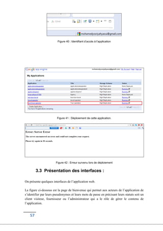57
Figure 40 : Identifiant d’accés à l’application
Figure 41 : Déploiement de cette application.
Figure 42 : Erreur survenu lors de déploiement
3.3 Présentation des interfaces :
On présente quelques interfaces de l’application web.
La figure ci-dessous est la page de bienvenue qui permet aux acteurs de l’application de
s’identifier par leurs pseudonymes et leurs mots de passe en précisant leurs statuts soit un
client visiteur, fournisseur ou l’administrateur qui a le rôle de gérer le contenu de
l’application.
 