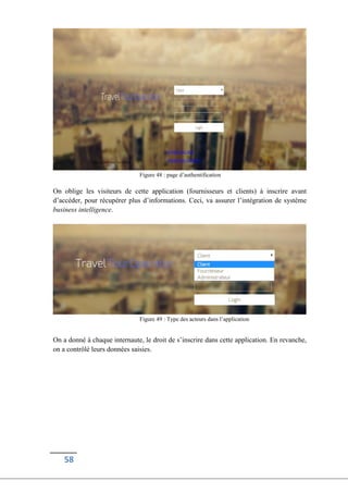58
Figure 48 : page d’authentification
On oblige les visiteurs de cette application (fournisseurs et clients) à inscrire avant
d’accéder, pour récupérer plus d’informations. Ceci, va assurer l’intégration de système
business intelligence.
Figure 49 : Type des acteurs dans l’application
On a donné à chaque internaute, le droit de s’inscrire dans cette application. En revanche,
on a contrôlé leurs données saisies.
 
