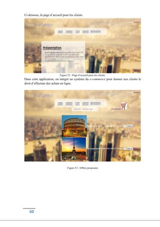 60
Ci-dessous, la page d’accueil pour les clients.
Figure 52 : Page d’accueil pour les clients.
Dans cette application, on intégré un système du e-commerce pour donner aux clients le
droit d’effectuer des achats en ligne.
Figure 53 : Offres proposées
 