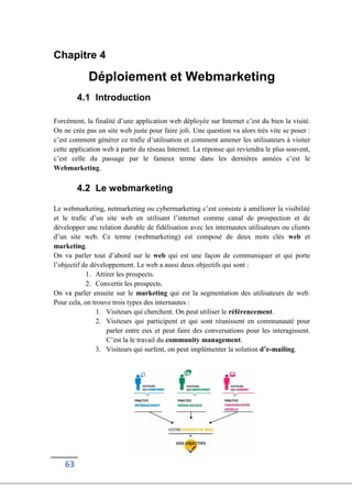 63
Chapitre 4
Déploiement et Webmarketing
4.1 Introduction
Forcément, la finalité d’une application web déployée sur Internet c’est du bien la visité.
On ne crée pas un site web juste pour faire joli. Une question va alors très vite se poser :
c’est comment générer ce trafic d’utilisation et comment amener les utilisateurs à visiter
cette application web à partir du réseau Internet. La réponse qui reviendra le plus souvent,
c’est celle du passage par le fameux terme dans les dernières années c’est le
Webmarketing.
4.2 Le webmarketing
Le webmarketing, netmarketing ou cybermarketing c’est consiste à améliorer la visibilité
et le trafic d’un site web en utilisant l’internet comme canal de prospection et de
développer une relation durable de fidélisation avec les internautes utilisateurs ou clients
d’un site web. Ce terme (webmarketing) est composé de deux mots clés web et
marketing.
On va parler tout d’abord sur le web qui est une façon de communiquer et qui porte
l’objectif de développement. Le web a aussi deux objectifs qui sont :
1. Attirer les prospects.
2. Convertir les prospects.
On va parler ensuite sur le marketing qui est la segmentation des utilisateurs de web.
Pour cela, on trouve trois types des internautes :
1. Visiteurs qui cherchent. On peut utiliser le référencement.
2. Visiteurs qui participent et qui sont réunissent en communauté pour
parler entre eux et peut faire des conversations pour les interagissent.
C’est la le travail du community management.
3. Visiteurs qui surfent, on peut implémenter la solution d’e-mailing.
 