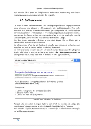 64
Figure 43 : Dispositif webmarketing complet.
Tout de suite, on va parler des composants de diapositif du webmarketing ainsi que de
préciser quelques solutions pour atteindre des objectifs.
4.3 Référencement
On utilise le terme « référencement » s’est vite imposé par abus de langage comme un
terme générique pour désigner « référencement » et « positionnement ». Pour parler
aussi bien de la présence de son site dans l’index que de sa position, on a vite commencé
à n’utiliser que le mot « référencement ». N’hésitez donc pas à parler de référencement de
votre site sur des forums ou dans une conversation. C’est le mot qui sera le plus compris.
Dans cette partie, on va travailler avec le moteur de recherche Google.
Les deux termes désignés ci-dessous se sont deux étapes. On va débuter par le
référencement puis avec le positionnement.
Le référencement d’un site est l’action de signaler aux moteurs de recherches, aux
annuaires, aux sites de réseaux sociaux, l’existence du site web.
On peut tester notre existence de notre site dans le moteur de recherche Google par un
simple saisir dans la zone du recherche en tapant : site : touroperateur-travel.com
(touroperateur-travel.com c’est le nom de domaine de cette application web).
Figure 44: Test d’indexation d’un site internet.
Puisque cette application n’est pas déployé, alors n’est pas indexés par Google plus
précisément n’est pas connu par le robot de Google GoogleBot(suivre l’annexe).
Pour atteindre l’objectif de référencement, on va débuter par le référencement naturel puis
par le référencement payant.
 