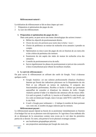 65
Référencement naturel :
La réalisation de référencement se fait en deux étapes qui sont :
1 Préparation et optimisation des pages du site.
2 Le suivi de référencement.
1. Préparation et optimisation des pages du site :
Dans cette partie, on peut suivre une trame chronologique des actions à mener :
 Définir les objectifs de positionnement désirés.
 Choisir des mots clés pertinents pour mettre dans la balise <meta>.
 Choisir de préférence un moteur de recherche et/ou annuaire à prendre en
compte.
 Optimisation ou mise à jour des pages du site en fonction de ces mots-clés
et des critères de pertinence des moteurs.
 Soumission du site auprès des index de moteur de recherche et/ou des
annuaires.
 Contrôle du positionnement et/ou du trafic.
 Suivre régulièrement les phases de positionnement et prévoir des correctifs
à faire éventuellement pour obtenir de meilleurs résultats.
2. Le suivi de référencement :
On peut suivre le référencement en utilisant des outils de Google. Voici ci-dessous
quelques outils :
 Google Analytics est une solution professionnelle d'analyse d'audience
Internet qui fournit des indications précieuses sur la fréquentation du site
Web et son efficacité en termes de marketing. Il comporte des
fonctionnalités performantes, flexibles et faciles à utiliser qui permettent
aujourd'hui de consulter et d'analyser les données de trafic. Google
Analytics permet d’aider à la rédaction des annonces afin de mieux cibler.
Cet outil est gratuit, il suffit de s’y inscrire et d’installer le code JavaScript
(Le code est donné par Google, mais n’est pas valid W3C) valid W3C, sur
le site Web.
 L'outil « Google pour webmaster » : il indique le nombre de liens pointant
vers votre site, le nombre de pages indexées par les moteurs.
Référencement payant :
Le référencement payant répond au besoin de se positionner immédiatement en fonction
d’un budget fixé sur un ou plusieurs mot-clé/expression. Il s’agit donc d’une méthode afin
de se démarquer de la concurrence comme nous avons pu le voir dans les premières
parties de ce dossier. En outre, cela permet d’avoir plusieurs avantages comme :
 une localisation géographique précisée.
 une proposition automatique par Google des mots clés.
 