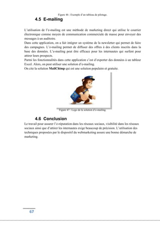 67
Figure 46 : Exemple d’un tableau de pilotage.
4.5 E-mailing
L’utilisation de l’e-mailing est une méthode de marketing direct qui utilise le courrier
électronique comme moyen de communication commerciale de masse pour envoyer des
messages à un auditoire.
Dans cette application, on a fait intégrer un système de la newsletter qui permet de faire
des campagnes. L’e-mailing permet de diffuser des offres à des clients inscrits dans la
base des données. L’e-mailing peut être efficace pour les internautes qui surfent pour
attirer leurs prospects.
Parmi les fonctionnalités dans cette application c’est d’exporter des données à un tableur
Excel. Alors, on peut utiliser une solution d’e-mailing.
On cite la solution MailChimp qui est une solution populaire et gratuite.
Figure 47 : Logo de la solution d’e-mailing.
4.6 Conclusion
Le travail pour assurer l’e-réputation dans les réseaux sociaux, visibilité dans les réseaux
sociaux ainsi que d’attirer les internautes exige beaucoup de précision. L’utilisation des
techniques proposées par le dispositif du webmarketing assure une bonne démarche de
marketing.
 