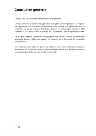 68
Conclusion générale
Ce stage a été sous plusieurs aspects riches d’enseignements.
Le stage consistait à réaliser une application pour gérer un tour opérateur. Ce stage est
une opportunité pour améliorer les connaissances en création des applications web, et
notamment en ce qui concerne l’utilisation poussée de technologies comme le JSF,
Hibernate et JSP. Ainsi, la mise en pratique par l’utilisation d’UML et le paradigme POO.
On n’a pas complété l'application web jusqu'au bout car on a trouvé des problèmes
techniques durant la phase du codage. En revanche, on a développé les principales
fonctionnalités.
En conclusion, mon stage m'a permis de mettre en œuvre des compétences scolaires,
professionnelles et humaines pour un sujet intéressant. J'ai de plus acquis de nouvelles
compétences dans le domaine du développement web.
 