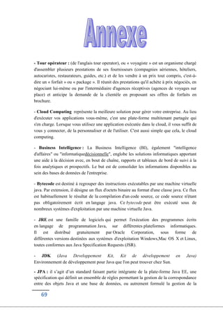 69
- Tour opérateur : (de l'anglais tour operator), ou « voyagiste » est un organisme chargé
d'assembler plusieurs prestations de ses fournisseurs (compagnies aériennes, hôteliers,
autocaristes, restaurateurs, guides, etc.) et de les vendre à un prix tout compris, c'est-à-
dire un « forfait » ou « package ». Il réunit des prestations qu'il achète à prix négociés, en
négociant lui-même ou par l'intermédiaire d'agences réceptives (agences de voyages sur
place) et anticipe la demande de la clientèle en proposant ses offres de forfaits en
brochure.
- Cloud Computing représente la meilleure solution pour gérer votre entreprise. Au lieu
d'exécuter vos applications vous-même, c'est une plate-forme multitenant partagée qui
s'en charge. Lorsque vous utilisez une application exécutée dans le cloud, il vous suffit de
vous y connecter, de la personnaliser et de l'utiliser. C'est aussi simple que cela, le cloud
computing.
- Business Intelligence : La Business Intelligence (BI), également "intelligence
d'affaires" ou "informatiquedécisionnelle", englobe les solutions informatiques apportant
une aide à la décision avec, en bout de chaîne, rapports et tableaux de bord de suivi à la
fois analytiques et prospectifs. Le but est de consolider les informations disponibles au
sein des bases de données de l'entreprise.
- Bytecode est destiné à regrouper des instructions exécutables par une machine virtuelle
java. Par extension, il désigne un flux d'octets binaire au format d'une classe java. Ce flux
est habituellement le résultat de la compilation d'un code source, ce code source n'étant
pas obligatoirement écrit en langage java. Ce bytecode peut être exécuté sous de
nombreux systèmes d'exploitation par une machine virtuelle Java.
- JRE est une famille de logiciels qui permet l'exécution des programmes écrits
en langage de programmation Java, sur différentes plateformes informatiques.
Il est distribué gratuitement par Oracle Corporation, sous forme de
différentes versions destinées aux systèmes d'exploitation Windows,Mac OS X et Linux,
toutes conformes aux Java Specification Requests (JSR).
- JDK (Java Developpement Kit, Kit de développement en Java)
Environnement de développement pour Java que l'on peut trouver chez Sun.
- JPA : il s’agit d’un standard faisant partie intégrante de la plate-forme Java EE, une
spécification qui définit un ensemble de règles permettant la gestion de la correspondance
entre des objets Java et une base de données, ou autrement formulé la gestion de la
 