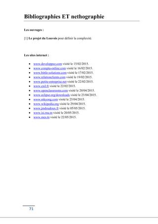 71
Bibliographies ET nethographie
Les ouvrages :
[1] Le projet du Louvois pour définir la complexité.
Les sites internet :
 www.developpez.com visité le 15/02/2015.
 www.compta-online.com visité le 16/02/2015.
 www.bittle-solutions.com visité le 17/02/2015.
 www.relationclients.com visité le 19/02/2015.
 www.petite-entreprise.net visité le 22/02/2015.
 www.cnil.fr visité le 22/02/2015.
 www.openclassrooms.com visité le 20/04/2015.
 www.eclipse.org/downloads visité le 23/04/2015.
 www.mkyong.com visité le 25/04/2015.
 www.wikipedia.org visité le 29/04/2015.
 www.jmdoudoux.fr visité le 05/05/2015.
 www.isi.rnu.tn visité le 20/05/2015.
 www.mes.tn visité le 22/05/2015.
 