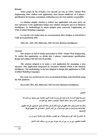 72
Résumé
Notre projet de fin d’études s’est déroulé au sein de GWE, Global Web
Engineering. Pour réaliser cette application, nous faisons subdiviser en 3 phases :
spécification des besoins, conception, réalisation avec des tests unitaire en parallèle.
La solution adoptée consiste à réaliser une application web pour gérer un
tour opérateur. Cette application intègre une solution entreprise qui est le Business
Intelligence. La méthodologie la mieux adaptée pour concevoir l’application, est
UML (Unified Modeling Language).
Le travail a été réalisé dans un environnement libre (Eclipse et GlassFish) à
l’aide de la plateforme JEE.
Mots clés : JEE, JSF, Hibernate, JSP, Servlets, Business Intelligence.
Abstract
Our project of end of studies proceeded in GWE- Global Web Engineering.
To realize this application, we divide into 3 phases: requirements specification,
design and coding with unit tests in parallel.
The solution adopted is to make a web application for managing a tour
operator. This application integrated an enterprise solution which is the business
intelligence. The methodology is the best adapted to design this application, is UML
(Unified Modeling Language).
The work was carried out in a free environment (Eclipse and GlassFish) using
the JEE platform.
Keywords: JEE, JSF, Hibernate, JSP, Servlets, Businness Intelligence.
‫التلخيص‬
‫هذا‬ ‫قسم‬ .)‫إي‬ ‫دوبليف‬ ‫(جي‬ ‫العالمية‬ ‫الويب‬ ‫هندسة‬ ‫مؤسسة‬ ‫في‬ ‫إنجازه‬ ‫تم‬ ‫قد‬ ،‫الدراسة‬ ‫لنهاية‬ ‫مشروعنا‬
.‫اختبارات‬ ‫مع‬ ‫االنجاز‬ ‫و‬ ‫التصميم‬ ،‫الحاجة‬ ‫تحديد‬ : ‫مراحل‬ ‫ثالث‬ ‫إلى‬ ‫المشروع‬
،‫التطبيق‬ ‫هذا‬ ‫في‬ .‫السياحيين‬ ‫للمرشدين‬ ‫وكالة‬ ‫في‬ ‫للتصرف‬ ‫الويب‬ ‫في‬ ‫تطبيق‬ ‫إعداد‬ ‫في‬ ‫المشروع‬ ‫هذا‬ ‫يتمثل‬
‫طريقة‬ ‫التطبيق‬ ‫هذا‬ ‫في‬ ‫استعملنا‬ .‫األعمال‬ ‫ذكاء‬ ‫هي‬ ‫و‬ ‫مؤسساتية‬ ‫حلول‬ ‫من‬ ‫حل‬ ‫بإدماج‬ ‫قمنا‬ UML
.‫لتصميمها‬
.‫إي‬ ‫إي‬ ‫جي‬ ‫ال‬ ‫استعمال‬ ‫مع‬ ‫جلسفش‬ ‫و‬ ‫اكليبس‬ ‫هي‬ ‫و‬ ‫مجانية‬ ‫برامج‬ ‫على‬ ‫اعتمد‬ ‫المشروع‬ ‫هذا‬
‫األعمال‬ ‫ذكاء‬ ،‫سرفلت‬ ،‫بي‬ ‫أس‬ ‫جي‬ ،‫هبرنت‬ ،‫إف‬ ‫أس‬ ‫جي‬ ،‫إي‬ ‫إي‬ ‫جي‬ : ‫المفاتيح‬ ‫الكلمات‬
 