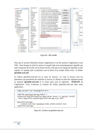 47
Figure 28 : JDK installé
Pour que le serveur Glassfish exécute l’application et on fait associer l’application à une
URL. Ainsi lorsque le client la saisira, la requête http sera automatiquement aiguillée par
notre conteneur de servlet vers la bonne servlet, celle qui est en charge de répondre à cette
requête. Ce quelque part se présente sous la forme d’un simple fichier texte : le fichier
glassfish-web.xml
Le fichier glassfish-web.xml est le cœur de serveur : ici vont se trouver tous les
paramètres qui permettent de contrôler le serveur. Ce fichier est doit être impérativement
se nommer glassfish-web.xml et se situer juste sous le répertoire /WEB-INF de
l’application. Voici ci-dessous le contenu du fichier glassfish-web.xml dans notre
application :
Figure 29 : Contenu de glassfish-web.xml
 