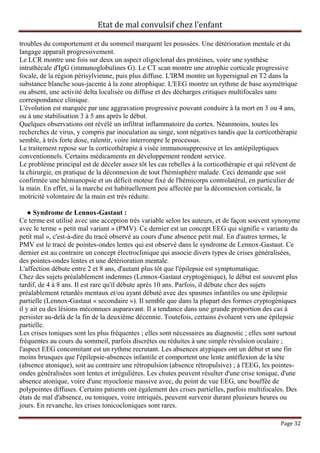 Etat de mal convulsif chez l’enfant

troubles du comportement et du sommeil marquent les poussées. Une détérioration mentale et du
langage apparaît progressivement.
Le LCR montre une fois sur deux un aspect oligoclonal des protéines, voire une synthèse
intrathécale d'IgG (immunoglobulines G). Le CT scan montre une atrophie corticale progressive
focale, de la région périsylvienne, puis plus diffuse. L'IRM montre un hypersignal en T2 dans la
substance blanche sous-jacente à la zone atrophique. L'EEG montre un rythme de base asymétrique
ou absent, une activité delta localisée ou diffuse et des décharges critiques multifocales sans
correspondance clinique.
L'évolution est marquée par une aggravation progressive pouvant conduire à la mort en 3 ou 4 ans,
ou à une stabilisation 3 à 5 ans après le début.
Quelques observations ont révélé un infiltrat inflammatoire du cortex. Néanmoins, toutes les
recherches de virus, y compris par inoculation au singe, sont négatives tandis que la corticothérapie
semble, à très forte dose, ralentir, voire interrompre le processus.
Le traitement repose sur la corticothérapie à visée immunosuppressive et les antiépileptiques
conventionnels. Certains médicaments en développement rendent service.
Le problème principal est de déceler assez tôt les cas rebelles à la corticothérapie et qui relèvent de
la chirurgie, en pratique de la déconnexion de tout l'hémisphère malade. Ceci demande que soit
confirmée une hémianopsie et un déficit moteur fixé de l'hémicorps controlatéral, en particulier de
la main. En effet, si la marche est habituellement peu affectée par la déconnexion corticale, la
motricité volontaire de la main est très réduite.

    ● Syndrome de Lennox-Gastaut :
Ce terme est utilisé avec une acception très variable selon les auteurs, et de façon souvent synonyme
avec le terme « petit mal variant » (PMV). Ce dernier est un concept EEG qui signifie « variante du
petit mal », c'est-à-dire du tracé observé au cours d'une absence petit mal. En d'autres termes, le
PMV est le tracé de pointes-ondes lentes qui est observé dans le syndrome de Lennox-Gastaut. Ce
dernier est au contraire un concept électroclinique qui associe divers types de crises généralisées,
des pointes-ondes lentes et une détérioration mentale.
L'affection débute entre 2 et 8 ans, d'autant plus tôt que l'épilepsie est symptomatique.
Chez des sujets préalablement indemnes (Lennox-Gastaut cryptogénique), le début est souvent plus
tardif, de 4 à 8 ans. Il est rare qu'il débute après 10 ans. Parfois, il débute chez des sujets
préalablement retardés mentaux et/ou ayant débuté avec des spasmes infantiles ou une épilepsie
partielle (Lennox-Gastaut « secondaire »). Il semble que dans la plupart des formes cryptogéniques
il y ait eu des lésions méconnues auparavant. Il a tendance dans une grande proportion des cas à
persister au-delà de la fin de la deuxième décennie. Toutefois, certains évoluent vers une épilepsie
partielle.
Les crises toniques sont les plus fréquentes ; elles sont nécessaires au diagnostic ; elles sont surtout
fréquentes au cours du sommeil, parfois discrètes ou réduites à une simple révulsion oculaire ;
l'aspect EEG concomitant est un rythme recrutant. Les absences atypiques ont un début et une fin
moins brusques que l'épilepsie-absences infantile et comportent une lente antéflexion de la tête
(absence atonique), soit au contraire une rétropulsion (absence rétropulsive) ; à l'EEG, les pointes-
ondes généralisées sont lentes et irrégulières. Les chutes peuvent résulter d'une crise tonique, d'une
absence atonique, voire d'une myoclonie massive avec, du point de vue EEG, une bouffée de
polypointes diffuses. Certains patients ont également des crises partielles, parfois multifocales. Des
états de mal d'absence, ou toniques, voire intriqués, peuvent survenir durant plusieurs heures ou
jours. En revanche, les crises tonicocloniques sont rares.

                                                                                                Page 32
 