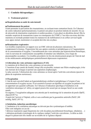 Etat de mal convulsif chez l’enfant

   C- Conduite thérapeutique :

   1- Traitement général :

■ Hospitalisation en unité de soin intensif.

■ Positionnement du patient
Il doit permettre la prévention des traumatismes, en excluant toute contention forcée. En l’absence
de contre indication (polytraumatisme), le patient sera placé en position latérale de sécurité. En cas
de nécessité de réanimation respiratoire et cardiovasculaire, il sera placé en décubitus dorsal. Dès la
moindre suspicion de traumatisme (cause ou conséquence de l’EMC), l’axe tête-cou-tronc doit être
maintenu en rectitude pendant toutes les manœuvres de mobilisation et un collier cervical rigide
avec appui sternal, mentonnier et occipital doit être mis en place.

■ Réanimation respiratoire
Les troubles respiratoires en rapport avec un EMC relèvent de plusieurs mécanismes. Ils
comprennent le trismus, l’hypoxémie liée aux apnées centrales et périphériques et à l’augmentation
de la consommation d’oxygène, l’encombrement des voies aériennes par hypersécrétion bronchique,
voire la survenue de vomissements susceptibles d’entraîner une inhalation, avec risque de
pneumopathie secondaire. Ces troubles procèdent à la fois du retentissement propre de l’état de mal
et des médicaments antiépileptiques potentiellement dépresseurs respiratoires.

● Libération des voies aériennes supérieures (VAS)
Le maintien de la liberté des voies aériennes est une priorité.
L’insertion d’une canule de Guedel, lorsqu’elle est possible, restaure une filière oropharyngée, évite
une morsure de la langue et permet une aspiration oropharyngée.
Le plus souvent, l’obstruction des voies aériennes se résout après l’arrêt des convulsions (passée la
phase de respiration stertoreuse).

● Oxygénation
L’état de mal convulsif induit un hypermétabolisme cérébral et périphérique à l’origine d’une
consommation d’oxygène accrue. Il est essentiel d’assurer un équilibre en oxygène au patient en lui
en apportant une quantité suffisante. En l’absence d’indication spécifique d’intubation et de
ventilation mécanique (cf. infra), cet apport pourra être assuré par un masque facial ou une sonde
nasale.
En urgence, l’oxygénation adéquate sera attestée par le monitorage de la saturation de pouls (SpO2,
objectif≥95 %).
À partir de l’arrivée à l’hôpital, celle-ci sera confirmée par la gazométrie artérielle (PaO2 ≥80
mmHg, SaO2 ≥95 %).

● Intubation, induction anesthésique
L’intubation et la ventilation mécanique ne doivent pas être systématiques d’emblée.
Elles sont indiquées en cas de :
• détresse respiratoire aiguë (hypotonie du voile du palais,encombrement bronchique, inhalation. . .)
• altération profonde et prolongée de la vigilance malgré l’arrêt des convulsions ; le délai au delà
duquel le patient doit être intubé sur un trouble de la vigilance dépend :

                                                                                                Page 44
 