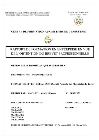 CENTRE DE FORMATION AUX METIERS DE L’INDUSTRIE
OPTION : ELECTROMECANIQUE D’ENTRETIEN
PROMOTION : 2022 – 2023 (PROMOTION 7)
FORMATION EFFECTUEE A : SNPT (Société Nouvelle des Phosphates du Togo)
REDIGE PAR : AMOUZOU Yao Melkisedec LE : 28/02/2023
FORMATEURS EN ENTREPRISE : FORMATEUR AU CENTRE :
Mr. BAKA Mr. SAMATI
Mr. LADJO
Mr. TIASSOU
Mr. SIDANBA
Mr. AWAGA
Mr. SAHOSSI
PERIODE DE FORMATION EN ENTREPRISE : 09 Novembre 2022 – 10 Février 2023
MINISTERE DELEGUE CHARGE DE DE L’ENSEIGNEMENT
TECHNIQUE ET DE LA FORMATION PROFESSIONNELLE
REPUBLIQUE TOGOLAISE
Travail - Liberté - Patrie
RAPPORT DE FORMATION EN ENTREPRISE EN VUE
DE L’OBTENTION DU BREVET PROFESSIONNELLE
 