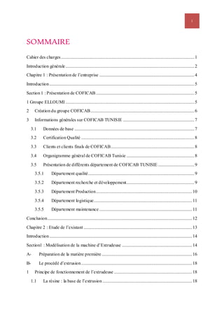 i
SOMMAIRE
Cahier des charges......................................................................................................................1
Introduction générale..................................................................................................................2
Chapitre 1 : Présentation de l’entreprise ....................................................................................4
Introduction ................................................................................................................................5
Section 1 : Présentation de COFICAB .......................................................................................5
1 Groupe ELLOUMI ..................................................................................................................5
2 Création du groupe COFICAB............................................................................................6
3 Informations générales sur COFICAB TUNISIE ...............................................................7
3.1 Données de base ..........................................................................................................7
3.2 Certification Qualité ....................................................................................................8
3.3 Clients et clients finals de COFICAB..........................................................................8
3.4 Organigramme général de COFICAB Tunisie ............................................................8
3.5 Présentation de différents département de COFICAB TUNISIE ................................9
3.5.1 Département qualité..............................................................................................9
3.5.2 Département recherche et développement............................................................9
3.5.3 Département Production.....................................................................................10
3.5.4 Département logistique.......................................................................................11
3.5.5 Département maintenance ..................................................................................11
Conclusion................................................................................................................................12
Chapitre 2 : Etude de l’existant ................................................................................................13
Introduction ..............................................................................................................................14
Section1 : Modélisation de la machine d’Extrudeuse ..............................................................14
A- Préparation de la matière première ................................................................................16
B- Le procédé d’extrusion..................................................................................................18
1 Principe de fonctionnement de l’extrudeuse .....................................................................18
1.1 La résine : la base de l’extrusion ...............................................................................18
 