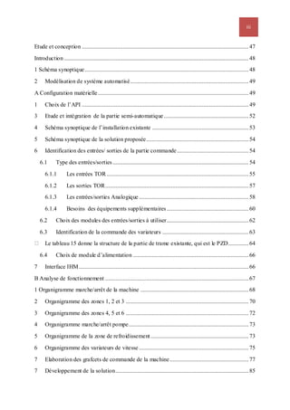 iii
Etude et conception ..................................................................................................................47
Introduction ..............................................................................................................................48
1 Schéma synoptique................................................................................................................48
2 Modélisation de système automatisé.................................................................................49
A Configuration matérielle.......................................................................................................49
1 Choix de l’API ..................................................................................................................49
3 Etude et intégration de la partie semi-automatique..........................................................52
4 Schéma synoptique de l’installation existante ..................................................................53
5 Schéma synoptique de la solution proposée......................................................................54
6 Identification des entrées/ sorties de la partie commande.................................................54
6.1 Type des entrées/sorties.............................................................................................54
6.1.1 Les entrées TOR .................................................................................................55
6.1.2 Les sorties TOR..................................................................................................57
6.1.3 Les entrées/sorties Analogique...........................................................................58
6.1.4 Besoins des équipements supplémentaires........................................................60
6.2 Choix des modules des entrées/sorties à utiliser........................................................62
6.3 Identification de la commande des variateurs ...........................................................63
Le tableau 15 donne la structure de la partie de trame existante, qui est le PZD..............64
6.4 Choix de module d’alimentation ...............................................................................66
7 Interface IHM....................................................................................................................66
B Analyse de fonctionnement ..................................................................................................67
1 Organigramme marche/arrêt de la machine ..........................................................................68
2 Organigramme des zones 1, 2 et 3 ....................................................................................70
3 Organigramme des zones 4, 5 et 6 ....................................................................................72
4 Organigramme marche/arrêt pompe..................................................................................73
5 Organigramme de la zone de refroidissement...................................................................73
6 Organigramme des variateurs de vitesse ...........................................................................75
7 Elaboration des grafcets de commande de la machine......................................................77
7 Développement de la solution...........................................................................................85
 