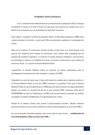 1
Rapport de stage de fin de cycle
INTRODUCTION GENERALE
Avec l’avènement de la libéralisation et la mondialisation, la plupart des États d’Afrique
occidentale à l’instar de la Côte d’Ivoire ont opté pour une économie de marché axée sur la
liberté et la concurrence en vue d’atteindre un objectif de croissance.
Cette option a engendré l’éclosion de plusieurs Petites et Moyennes Entreprises (PME) dans
certains domaines d’activités ; ce qui rend l’offre des entreprises supérieure à la demande des
clients.
Dans un tel contexte, la concurrence devient de plus en plus forte et le client dispose d’un
pouvoir très important pour changer de fournisseur voire, acheter chez l’entreprise qui lui
garantit une meilleure expérience. A l’aune de ce constat, plusieurs entreprises vont recourir à
des techniques et outils en vue fidéliser les clients, les inciter à acheter plus et aussi séduire de
nouveaux clients : il s’agit de la Gestion Relation Client.
Aujourd’hui, la Gestion Relation Client est devenue un facteur déterminant pour le
développement commercial de toute entreprise y compris les PME.
Cependant, au cours de notre stage, il nous a été donné de constater deux situations relatives à
la Gestion Relation Client au sein des PME ivoiriennes. La première révèle que la Gestion
Relation Client est souvent ignorée par ces PME pour des raisons internes ou organisationnelles
propres aux entités. La seconde fait état de ce que certaines PME ivoiriennes telles que N
ENTREPRISE accorde de l’importance à la GRC mais ne parviennent à atteindre les résultats
escomptés en matière de fidélisation et d’augmentation des ventes.
Partant de ce dernier constat, nous posons la préoccupation suivante : Quelles solutions
pourrait-on mettre en œuvre pour améliorer la relation client-entreprise au sein d’une PME ?
En vue de résoudre cette préoccupation, nous avons traité le sujet suivant : « Amélioration de
la Gestion Relation Client au sein d’une PME »
 