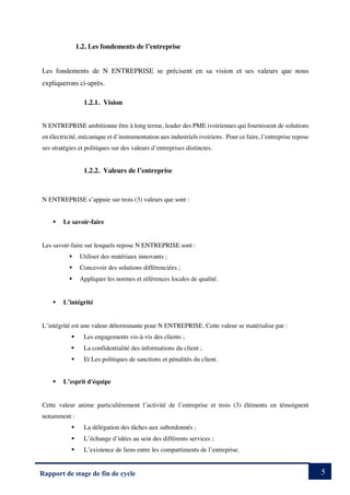 5
Rapport de stage de fin de cycle
1.2. Les fondements de l’entreprise
Les fondements de N ENTREPRISE se précisent en sa vision et ses valeurs que nous
expliquerons ci-après.
1.2.1. Vision
N ENTREPRISE ambitionne être à long terme, leader des PME ivoiriennes qui fournissent de solutions
en électricité, mécanique et d’instrumentation aux industriels ivoiriens. Pour ce faire, l’entreprise repose
ses stratégies et politiques sur des valeurs d’entreprises distinctes.
1.2.2. Valeurs de l’entreprise
N ENTREPRISE s’appuie sur trois (3) valeurs que sont :
§ Le savoir-faire
Les savoir-faire sur lesquels repose N ENTREPRISE sont :
§ Utiliser des matériaux innovants ;
§ Concevoir des solutions différenciées ;
§ Appliquer les normes et références locales de qualité.
§ L’intégrité
L’intégrité est une valeur déterminante pour N ENTREPRISE. Cette valeur se matérialise par :
§ Les engagements vis-à-vis des clients ;
§ La confidentialité des informations du client ;
§ Et Les politiques de sanctions et pénalités du client.
§ L’esprit d'équipe
Cette valeur anime particulièrement l’activité de l’entreprise et trois (3) éléments en témoignent
notamment :
§ La délégation des tâches aux subordonnés ;
§ L’échange d’idées au sein des différents services ;
§ L’existence de liens entre les compartiments de l’entreprise.
 