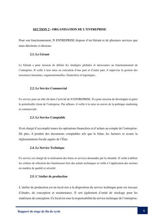 6
Rapport de stage de fin de cycle
SECTION 2 : ORGANISATION DE L’ENTREPRISE
Pour son fonctionnement, N ENTREPRISE dispose d’un Gérant et de plusieurs services que
nous décrirons ci-dessous.
2.1. Le Gérant
Le Gérant a pour mission de définir les stratégies globales et nécessaires au fonctionnement de
l’entreprise. Il veille à leur mise en exécution d’une part et d’autre part, il supervise la gestion des
ressources humaines, organisationnelles, financières et logistiques.
2.2. Le Service Commercial
Ce service joue un rôle clé dans l’activité de N ENTREPRISE. Il a pour mission de développer et gérer
le portefeuille client de l’entreprise. Par ailleurs, il veille à la mise en œuvre de la politique marketing
et commerciale.
2.3. Le Service Comptable
Il est chargé d’accomplir toutes les opérations financières et d’achats au compte de l’entreprise.
De plus, il produit des documents comptables tels que le bilan, les factures et assure la
réglementation fiscale auprès de l’État.
2.4. Le Service Technique
Ce service est chargé de la réalisation des biens et services demandés par la clientèle. Il veille à définir
les critères de sélection des fournisseurs lors des achats techniques et veille à l’application des normes
en matière de qualité et sécurité.
2.5. L’Atelier de production
L’atelier de production est un local mis à la disposition du service technique pour ses travaux
d’études, de conception et maintenance. Il sert également d’unité de stockage pour les
matériaux de conception. Ce local est sous la responsabilité du service technique de l’entreprise.
 