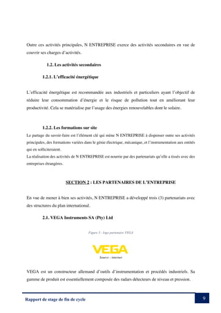 9
Rapport de stage de fin de cycle
Outre ces activités principales, N ENTREPRISE exerce des activités secondaires en vue de
couvrir ses charges d’activités.
1.2. Les activités secondaires
1.2.1. L’efficacité énergétique
L’efficacité énergétique est recommandée aux industriels et particuliers ayant l’objectif de
réduire leur consommation d’énergie et le risque de pollution tout en améliorant leur
productivité. Cela se matérialise par l’usage des énergies renouvelables dont le solaire.
1.2.2. Les formations sur site
Le partage du savoir-faire est l’élément clé qui mène N ENTREPRISE à dispenser outre ses activités
principales, des formations variées dans le génie électrique, mécanique, et l’instrumentation aux entités
qui en solliciteraient.
La réalisation des activités de N ENTREPRISE est nourrie par des partenariats qu’elle a tissés avec des
entreprises étrangères.
SECTION 2 : LES PARTENAIRES DE L’ENTREPRISE
En vue de mener à bien ses activités, N ENTREPRISE a développé trois (3) partenariats avec
des structures du plan international.
2.1. VEGA Instruments SA (Pty) Ltd
Figure 3 : logo partenaire VEGA
Source : internet
VEGA est un constructeur allemand d’outils d’instrumentation et procédés industriels. Sa
gamme de produit est essentiellement composée des radars détecteurs de niveau et pression.
 