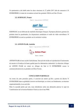 10
Rapport de stage de fin de cycle
Un partenariat a été établi entre les deux structures le 27 juillet 2017 afin de consacrer à N
ENTREPRISE, le statut de revendeur exclusif des produits VEGA en Côte d’Ivoire.
2.2. SURTELEC, France
Figure 4 : logo partenaire SURTELEC
Source : internet
SURTELEC est un fabricant de matériels électriques français. Il propose plusieurs gammes de
produits dont les parafoudres, les disjoncteurs modulaires et outils de vidéo surveillance. N
ENTREPRISE revend ces produits sur le territoire ivoirien.
2.3. ANTON PAAR, Autriche
Figure 5 : logo partenaire ANTON PAAR
Source : internet
ANTON PAAR est une société Autrichienne. Son activité réside en la production d’instruments
de mesure et d’analyse de haute qualité pour les laboratoires industriels. La direction Afrique
de ANTON PAAR est située en Afrique du Sud et N ENTREPRISE assure la
commercialisation de ses produits en Côte d’Ivoire.
CONCLUSION PARTIELLE
Au terme de cette première partie, il convient de retenir qu’elle a permis de décrire N
ENTREPRISE dans sa globalité à travers son historique, sa vision, ses fondements, sa structure
organisationnelle et ses activités.
Dans la seconde partie qui suit, nous aborderons selon une démarche précise le sujet de
l’amélioration de la Gestion Relation Client au sein d’une PME.
 