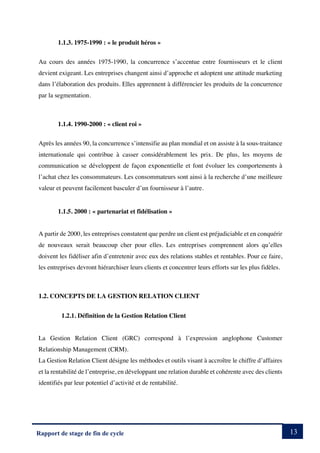 13
Rapport de stage de fin de cycle
1.1.3. 1975-1990 : « le produit héros »
Au cours des années 1975-1990, la concurrence s’accentue entre fournisseurs et le client
devient exigeant. Les entreprises changent ainsi d’approche et adoptent une attitude marketing
dans l’élaboration des produits. Elles apprennent à différencier les produits de la concurrence
par la segmentation.
1.1.4. 1990-2000 : « client roi »
Après les années 90, la concurrence s’intensifie au plan mondial et on assiste à la sous-traitance
internationale qui contribue à casser considérablement les prix. De plus, les moyens de
communication se développent de façon exponentielle et font évoluer les comportements à
l’achat chez les consommateurs. Les consommateurs sont ainsi à la recherche d’une meilleure
valeur et peuvent facilement basculer d’un fournisseur à l’autre.
1.1.5. 2000 : « partenariat et fidélisation »
A partir de 2000, les entreprises constatent que perdre un client est préjudiciable et en conquérir
de nouveaux serait beaucoup cher pour elles. Les entreprises comprennent alors qu’elles
doivent les fidéliser afin d’entretenir avec eux des relations stables et rentables. Pour ce faire,
les entreprises devront hiérarchiser leurs clients et concentrer leurs efforts sur les plus fidèles.
1.2. CONCEPTS DE LA GESTION RELATION CLIENT
1.2.1. Définition de la Gestion Relation Client
La Gestion Relation Client (GRC) correspond à l’expression anglophone Customer
Relationship Management (CRM).
La Gestion Relation Client désigne les méthodes et outils visant à accroître le chiffre d’affaires
et la rentabilité de l’entreprise, en développant une relation durable et cohérente avec des clients
identifiés par leur potentiel d’activité et de rentabilité.
 