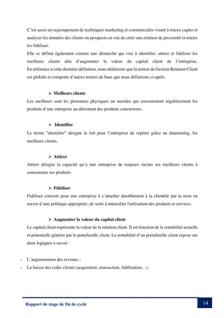 14
Rapport de stage de fin de cycle
C’est aussi un regroupement de techniques marketing et commerciales visant à mieux capter et
analyser les données des clients ou prospects en vue de créer une relation de proximité et mieux
les fidéliser.
Elle se définit également comme une démarche qui vise à identifier, attirer et fidéliser les
meilleurs clients afin d’augmenter la valeur du capital client de l’entreprise.
En référence à cette dernière définition, nous déduisons que la notion de Gestion Relation Client
est globale et comporte d’autres termes de base que nous définirons ci-après.
Ø Meilleurs clients
Les meilleurs sont les personnes physiques ou morales qui consomment régulièrement les
produits d’une entreprise au détriment des produits concurrents.
Ø Identifier
Le terme ²identifier² désigne le fait pour l’entreprise de repérer grâce au datamining, les
meilleurs clients.
Ø Attirer
Attirer désigne la capacité qu’a une entreprise de toujours inciter ses meilleurs clients à
consommer ses produits.
Ø Fidéliser
Fidéliser consiste pour une entreprise à s’attacher durablement à la clientèle par la mise en
œuvre d’une politique appropriée, de sorte à intensifier l'utilisation des produits et services.
Ø Augmenter la valeur du capital client
Le capital client représente la valeur de la relation client. Il est fonction de la rentabilité actuelle
et potentielle générer par le portefeuille client. La rentabilité d’un portefeuille client repose sur
deux logiques à savoir :
- L’augmentation des revenus ;
- La baisse des coûts clients (acquisition, transaction, fidélisation…).
 