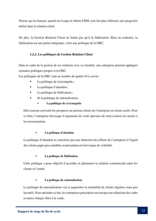 15
Rapport de stage de fin de cycle
Notons qu’en français, quand on évoque le thème CRM, cela fait plus référence aux progiciels
utilisé dans la relation client.
De plus, la Gestion Relation Client ne limite pas qu’à la fidélisation. Bien au contraire, la
fidélisation est une partie intégrante, voire une politique de la GRC.
1.2.2. Les politiques de Gestion Relation Client
Dans le cadre de la gestion de ses relations avec sa clientèle, une entreprise pourrait appliquer
certaines politiques propres à la GRC.
Les politiques de la GRC sont au nombre de quatre (4) à savoir :
§ La politique de (re)conquête ;
§ La politique d’abandon ;
§ La politique de fidélisation ;
§ Et la politique de rationalisation.
§ La politique de (re)conquête
Elle consiste convertir les prospects ou anciens clients de l’entreprise en clients actifs. Pour
ce faire, l’entreprise fait usage d’arguments de vente spéciaux de sorte à mieux les inciter à
la consommation.
§ La politique d’abandon
La politique d’abandon se concrétise par une réduction des efforts de l’entreprise à l’égard
des clients jugés peu rentables et présentant un fort risque de volatilité.
§ La politique de fidélisation
Cette politique a pour objectif d’accroître et pérenniser la relation commerciale entre les
clients et l’entité.
§ La politique de rationalisation
La politique de rationalisation vise à augmenter la rentabilité de clients réguliers mais peu
lucratifs. Pour atteindre ce but, les entreprises procèdent souvent par une réduction des coûts
et autres charges liées à la vente.
 