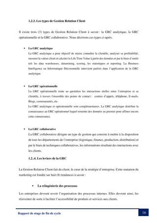 16
Rapport de stage de fin de cycle
1.2.3. Les types de Gestion Relation Client
Il existe trois (3) types de Gestion Relation Client à savoir : la GRC analytique, la GRC
opérationnelle et la GRC collaborative. Nous décrirons ces types ci-après.
§ La GRC analytique
La GRC analytique a pour objectif de mieux connaître la clientèle, analyser sa profitabilité,
mesurer la valeur client et calculer la Life Time Value à partir des données et par le biais d’outils
tels les data warehouses, datamining, scoring, les statistiques et reporting. La Business
Intelligence ou Informatique Décisionnelle intervient parfois dans l’application de la GRC
analytique.
§ La GRC opérationnelle
La GRC opérationnelle traite au quotidien les interactions réelles entre l’entreprise et sa
clientèle, à travers l'ensemble des points de contact : centres d’appels, téléphone, E-mails,
Blogs, communautés, etc.
La GRC analytique et opérationnelle sont complémentaires. La GRC analytique distribue la
connaissance au GRC opérationnel lequel remonte des données au premier pour affiner encore
cette connaissance.
§ La GRC collaborative
La GRC collaborative désigne un type de gestion qui consiste à mettre à la disposition
de tous les départements de l’entreprise (logistique, finance, production, distribution) et
par le biais de techniques collaboratives, les informations résultant des interactions avec
les clients.
1.2..4. Les leviers de la GRC
La Gestion Relation Client fait du client, le cœur de la stratégie d’entreprise. Cette mutation du
marketing est fondée sur huit (8) tendances à savoir :
§ La réingénierie des processus
Les entreprises devront revoir l’organisation des processus internes. Elles devront ainsi, les
réinventer de sorte à faciliter l’accessibilité de produits et services aux clients.
 
