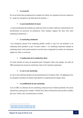 17
Rapport de stage de fin de cycle
§ La réactivité
En vue de traiter plus promptement les requêtes des clients, les entreprises devront compresser
le « temps de conception et de fabrication des produits. »1
§ La personnalisation de masse
« La personnalisation des produits aux goûts du client est rendue viable par l’optimisation et la
flexibilisation du processus de production. Cette tendance suppose des liens forts entre
marketing et production. »
§ Le marketing relationnel
« Les entreprises passent d’un marketing produit (vendre ce que l’on sait produire) à un
marketing client (produire ce que l’on peut vendre) »2
. Le marketing relationnel (intégré au
marketing client) vient à point nommé et son rôle mieux comprendre les attentes du client pour
adapter les offres à son besoin.
§ L’amélioration de la satisfaction client
Un client satisfait est source de prospérité pour l’entreprise. Dans cette optique, les outils de
GRC permettent de mesurer la satisfaction client et de l’améliorer également.
§ Le one to one marketing
Le one to one marketing désigne une personnalisation de la relation client. En appliquant cela,
les entreprises abordent de manière individuelle le comportement de chaque client.
§ La modification du mix marketing
Avec la GRC, les éléments du mix-marketing connaissent une évolution profonde. On assiste
aujourd’hui au passage des variables : Produit, Prix, Place et Promotion à de nouvelles variables
que sont : Client, coût, communication et confort.
1
http://www.naunaute.com/leviers-grc-182
2
http://www.naunaute.com/leviers-grc-182
 