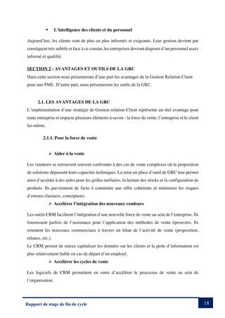 18
Rapport de stage de fin de cycle
§ L’intelligence des clients et du personnel
Aujourd’hui, les clients sont de plus en plus informés et exigeants. Leur gestion devient par
conséquent très subtile et face à ce constat, les entreprises devront disposer d’un personnel assez
informé et qualifié.
SECTION 2 : AVANTAGES ET OUTILS DE LA GRC
Dans cette section nous présenterons d’une part les avantages de la Gestion Relation Client
pour une PME. D’autre part, nous présenterons les outils de la GRC.
2.1. LES AVANTAGES DE LA GRC
L’implémentation d’une stratégie de Gestion relation Client représente un réel avantage pour
toute entreprise et impacte plusieurs éléments à savoir : la force de vente, l’entreprise et le client
lui-même.
2.1.1. Pour la force de vente
Ø Aider à la vente
Les vendeurs se retrouvent souvent confrontés à des cas de vente complexes où la proposition
de solutions dépassent leurs capacités techniques. La mise en place d’outil de GRC leur permet
ainsi d’accéder à des aides pour les grilles tarifaires, la lecture des stocks et la configuration de
produits. Ils parviennent de facto à construire une offre cohérente et minimiser les risques
d’erreurs (factures, conception).
Ø Accélérer l’intégration des nouveaux vendeurs
Les outils CRM facilitent l’intégration d’une nouvelle force de vente au sein de l’entreprise. Ils
fournissent parfois de l’assistance pour l’application des méthodes de vente éprouvées. Ils
orientent les nouveaux commerciaux à travers un bilan de l’activité de vente (proposition,
relance, etc.).
Le CRM permet de mieux capitaliser les données sur les clients et la perte d’information est
plus relativement faible en cas de départ d’un employé.
Ø Accélérer les cycles de vente
Les logiciels de CRM permettent en outre d’accélérer le processus de vente au sein de
l’organisation.
 