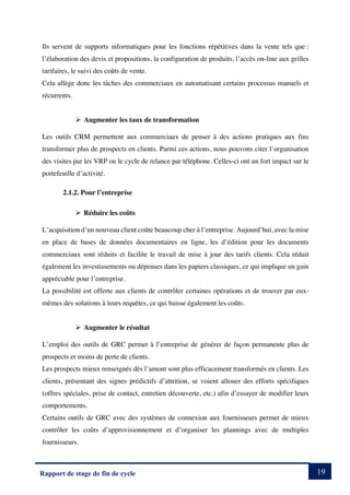 19
Rapport de stage de fin de cycle
Ils servent de supports informatiques pour les fonctions répétitives dans la vente tels que :
l’élaboration des devis et propositions, la configuration de produits, l’accès on-line aux grilles
tarifaires, le suivi des coûts de vente.
Cela allège donc les tâches des commerciaux en automatisant certains processus manuels et
récurrents.
Ø Augmenter les taux de transformation
Les outils CRM permettent aux commerciaux de penser à des actions pratiques aux fins
transformer plus de prospects en clients. Parmi ces actions, nous pouvons citer l’organisation
des visites par les VRP ou le cycle de relance par téléphone. Celles-ci ont un fort impact sur le
portefeuille d’activité.
2.1.2. Pour l’entreprise
Ø Réduire les coûts
L’acquisition d’un nouveau client coûte beaucoup cher à l’entreprise. Aujourd’hui, avec la mise
en place de bases de données documentaires en ligne, les d’édition pour les documents
commerciaux sont réduits et facilite le travail de mise à jour des tarifs clients. Cela réduit
également les investissements ou dépenses dans les papiers classiques, ce qui implique un gain
appréciable pour l’entreprise.
La possibilité est offerte aux clients de contrôler certaines opérations et de trouver par eux-
mêmes des solutions à leurs requêtes, ce qui baisse également les coûts.
Ø Augmenter le résultat
L’emploi des outils de GRC permet à l’entreprise de générer de façon permanente plus de
prospects et moins de perte de clients.
Les prospects mieux renseignés dès l’amont sont plus efficacement transformés en clients. Les
clients, présentant des signes prédictifs d’attrition, se voient allouer des efforts spécifiques
(offres spéciales, prise de contact, entretien découverte, etc.) afin d’essayer de modifier leurs
comportements.
Certains outils de GRC avec des systèmes de connexion aux fournisseurs permet de mieux
contrôler les coûts d’approvisionnement et d’organiser les plannings avec de multiples
fournisseurs.
 
