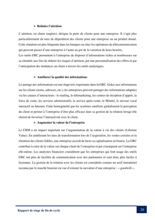 20
Rapport de stage de fin de cycle
Ø Réduire l’attrition
L’attrition, ou churn (anglais), désigne la perte de clients pour une entreprise. Il s’agit plus
particulièrement du taux de déperdition des clients pour une entreprise ou un produit donné.
Cette situation est plus fréquente dans les banques ou chez les opérateurs de télécommunication
qui peuvent passer d’une entreprise à l’autre au gré de la variation de leurs besoins.
Les outils GRC permettent à l’entreprise de disposer d’informations riches et nombreuses sur
sa clientèle aux fins de réduire les risques d’attrition, par une personnalisation des offres et par
l’anticipation des tendances au churn à travers les outils analytiques.
Ø Améliorer la qualité des informations
Le partage des informations est une étape très importante dans la GRC. Grâce aux informations
sur les clients (noms, adresses, etc.), les entreprises peuvent partager des informations adaptées
via les canaux d’interactions : le mailing, le télémarketing, les centres de réception d’appels, la
force de vente, les services administratifs, le service après-vente, le Minitel, le serveur vocal
interactif ou Internet. Cette homogénéité par les systèmes améliore globalement la perception
du client et permet à l’entreprise d’être plus efficace dans sa gestion de la relation lorsqu’elle
choisit de favoriser l’interactivité avec le client.
Ø Augmenter la valeur de l’entreprise
Le CRM a un impact important sur l’augmentation de la valeur à vie des clients (Lifetime
Value). En améliorant les taux de transformation lors de l’acquisition, les ventes croisées et la
rétention des clients fidèles, une entreprise accroît de facto sa capitalisation en bourse. La GRC
contribue à créer de la valeur sur chaque client de l’entreprise et par conséquent sur l’entreprise
elle-même. Les analystes financiers considèrent que les entreprises qui font usage des outils
GRC ont plus de facilités de communication avec des partenaires et sont donc plus faciles à
fusionner. La gestion de la relation avec les clients est considérée comme un actif immatériel
reconnu par le marché boursier en vue d’estimer la survaleur d’une entreprise : « goodwill ».
 