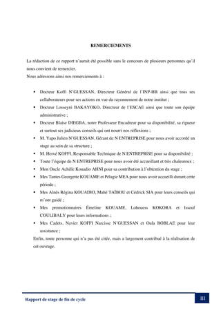 III
Rapport de stage de fin de cycle
REMERCIEMENTS
La rédaction de ce rapport n’aurait été possible sans le concours de plusieurs personnes qu’il
nous convient de remercier.
Nous adressons ainsi nos remerciements à :
§ Docteur Koffi N’GUESSAN, Directeur Général de l’INP-HB ainsi que tous ses
collaborateurs pour ses actions en vue du rayonnement de notre institut ;
§ Docteur Losseyni BAKAYOKO, Directeur de l’ESCAE ainsi que toute son équipe
administrative ;
§ Docteur Blaise DIEGBA, notre Professeur Encadreur pour sa disponibilité, sa rigueur
et surtout ses judicieux conseils qui ont nourri nos réflexions ;
§ M. Yapo Julien N’GUESSAN, Gérant de N ENTREPRISE pour nous avoir accordé un
stage au sein de sa structure ;
§ M. Hervé KOFFI, Responsable Technique de N ENTREPRISE pour sa disponibilité ;
§ Toute l’équipe de N ENTREPRISE pour nous avoir été accueillant et très chaleureux ;
§ Mon Oncle Achille Kouadio AHNI pour sa contribution à l’obtention du stage ;
§ Mes Tantes Georgette KOUAME et Pélagie MEA pour nous avoir accueilli durant cette
période ;
§ Mes Aînés Régina KOUADIO, Mahé TAÏBOU et Cédrick SIA pour leurs conseils qui
m’ont guidé ;
§ Mes promotionnaires Émeline KOUAME, Lohouess KOKORA et Issouf
COULIBALY pour leurs informations ;
§ Mes Cadets, Navier KOFFI Narcisse N’GUESSAN et Oula BOBLAE pour leur
assistance ;
Enfin, toute personne qui n’a pas été citée, mais a largement contribué à la réalisation de
cet ouvrage.
 