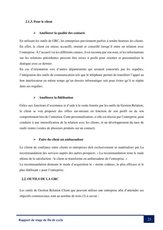 21
Rapport de stage de fin de cycle
2.1.3. Pour le client
Ø Améliorer la qualité des contacts
En utilisant les outils de GRC, les entreprises parviennent parfois à rendre heureux les clients.
En effet, le client est mieux accueilli, orienté et conseillé lorsqu’il entre en relation avec
l’entreprise. À l’accueil via les différents canaux, il est reconnu par son nom, et les informations
sur les relations précédentes peuvent être mises à profit pour orienter et personnaliser le
dialogue avec ce dernier.
En cas d’orientation vers d’autres départements qui seraient concernés par les requêtes,
l’intégration des outils de communication tels que le téléphone permet de transférer l’appel au
bon interlocuteur en même temps qu’un dossier informatique suit pour éviter qu’il se répète
dans ses requêtes.
Ø Améliorer la fidélisation
Grâce aux fonctions d’assistance et d’aide à la vente fournis par les outils de Gestion Relation,
le client se voit proposer des offres sur-mesure en fonction de son profil ou de son
comportement lors de l’entretien. Cette personnalisation, si elle est réussie par l’entreprise, peut
conduire à une intensification de la relation avec les clients, et un développement du taux de
multi ventes (ventes de plusieurs produits sur un contact).
Ø Faire du client un ambassadeur
Le climat de confiance entre clients et entreprises doit exclusivement se matérialiser par La
recommandation des services auprès des autres prospects. « La recommandation reste le stade
ultime de la satisfaction : le client se transforme en ambassadeur de l’entreprise. »
La recommandation demeure le mode d’acquisition le « moins coûteux, le plus efficace et le
plus fidélisant » pour l’entreprise.
2.2. OUTILS DE LA GRC
Les outils de Gestion Relation Client que peuvent utiliser une entreprise afin d’atteindre ses
objectifs commerciaux sont au nombre de trois (3) à savoir :
 