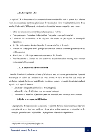 22
Rapport de stage de fin de cycle
2.2.1. Les logiciels CRM
Les logiciels CRM demeurent de loin, des outils informatiques fiables pour la gestion de la relation
client. Ils assurent une meilleure optimisation de l’information client et facilite le traitement de sa
requête. Un logiciel CRM possède plusieurs fonctionnalités3
au rang desquelles nous citons :
• Offrir une organisation simplifiée dans la structure de l'activité ;
• Pouvoir consulter l'historique de l'activité de l'entreprise en un seul coup d'œil ;
• Centraliser les réclamations et les réponses aux clients en privilégiant la messagerie
électronique ;
• Accéder facilement au dossier client afin de mieux satisfaire la demande ;
• Planifier les tâches pour mieux partager l'information entre les différents partenaires et les
collaborateurs ;
• Sélectionner la cible de prospects en tenant compte des données ;
• Pouvoir contacter la clientèle par tous les moyens de communication (mailing, mail, courrier
postal, appel téléphonique).
2.2.2. L’enquête de satisfaction client
L’enquête de satisfaction client se présente généralement sous la forme de questionnaires. Il permet
d’interroger les clients de l’entreprise sur leurs attentes et aussi de mesurer leur niveau de
satisfaction ou insatisfaction sur les différentes prestations perçues. L’enquête de satisfaction client
répond à trois objectifs à savoir :
§ Améliorer l’image et la connaissance de l’entreprise ;
§ Adapter les prises de décisions pour augmenter les ventes ;
§ Sensibiliser et mobiliser le personnel pour une meilleure prise en charge de la clientèle.
2.2.3. Le programme de fidélisation
Un programme de fidélisation est un ensemble coordonné, d'actions marketing organisé par une
entreprise, de sorte à ce que meilleurs clients soient attirés, maintenus et stimulés à telle
enseigne que leurs achats augmentent. Un programme de fidélisation permet de :
3
https://crm.ooreka.fr/comprendre/logiciel-crm
 