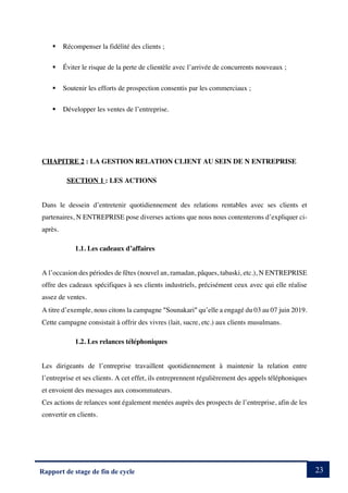 23
Rapport de stage de fin de cycle
§ Récompenser la fidélité des clients ;
§ Éviter le risque de la perte de clientèle avec l’arrivée de concurrents nouveaux ;
§ Soutenir les efforts de prospection consentis par les commerciaux ;
§ Développer les ventes de l’entreprise.
CHAPITRE 2 : LA GESTION RELATION CLIENT AU SEIN DE N ENTREPRISE
SECTION 1 : LES ACTIONS
Dans le dessein d’entretenir quotidiennement des relations rentables avec ses clients et
partenaires, N ENTREPRISE pose diverses actions que nous nous contenterons d’expliquer ci-
après.
1.1. Les cadeaux d’affaires
A l’occasion des périodes de fêtes (nouvel an, ramadan, pâques, tabaski, etc.), N ENTREPRISE
offre des cadeaux spécifiques à ses clients industriels, précisément ceux avec qui elle réalise
assez de ventes.
A titre d’exemple, nous citons la campagne ²Sounakari² qu’elle a engagé du 03 au 07 juin 2019.
Cette campagne consistait à offrir des vivres (lait, sucre, etc.) aux clients musulmans.
1.2. Les relances téléphoniques
Les dirigeants de l’entreprise travaillent quotidiennement à maintenir la relation entre
l’entreprise et ses clients. A cet effet, ils entreprennent régulièrement des appels téléphoniques
et envoient des messages aux consommateurs.
Ces actions de relances sont également menées auprès des prospects de l’entreprise, afin de les
convertir en clients.
 