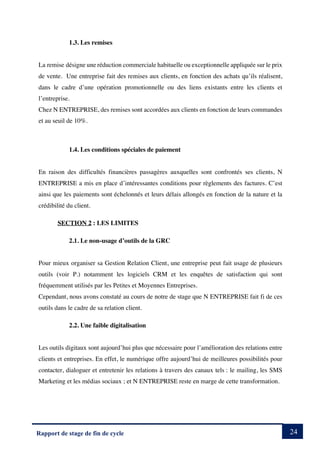 24
Rapport de stage de fin de cycle
1.3. Les remises
La remise désigne une réduction commerciale habituelle ou exceptionnelle appliquée sur le prix
de vente. Une entreprise fait des remises aux clients, en fonction des achats qu’ils réalisent,
dans le cadre d’une opération promotionnelle ou des liens existants entre les clients et
l’entreprise.
Chez N ENTREPRISE, des remises sont accordées aux clients en fonction de leurs commandes
et au seuil de 10%.
1.4. Les conditions spéciales de paiement
En raison des difficultés financières passagères auxquelles sont confrontés ses clients, N
ENTREPRISE a mis en place d’intéressantes conditions pour règlements des factures. C’est
ainsi que les paiements sont échelonnés et leurs délais allongés en fonction de la nature et la
crédibilité du client.
SECTION 2 : LES LIMITES
2.1. Le non-usage d’outils de la GRC
Pour mieux organiser sa Gestion Relation Client, une entreprise peut fait usage de plusieurs
outils (voir P.) notamment les logiciels CRM et les enquêtes de satisfaction qui sont
fréquemment utilisés par les Petites et Moyennes Entreprises.
Cependant, nous avons constaté au cours de notre de stage que N ENTREPRISE fait fi de ces
outils dans le cadre de sa relation client.
2.2. Une faible digitalisation
Les outils digitaux sont aujourd’hui plus que nécessaire pour l’amélioration des relations entre
clients et entreprises. En effet, le numérique offre aujourd’hui de meilleures possibilités pour
contacter, dialoguer et entretenir les relations à travers des canaux tels : le mailing, les SMS
Marketing et les médias sociaux ; et N ENTREPRISE reste en marge de cette transformation.
 