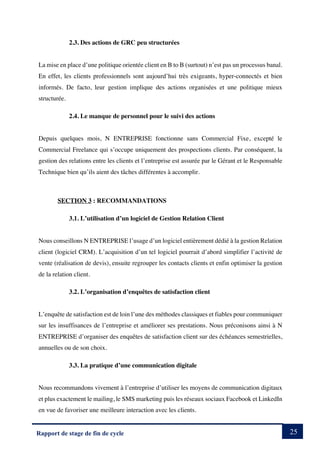 25
Rapport de stage de fin de cycle
2.3. Des actions de GRC peu structurées
La mise en place d’une politique orientée client en B to B (surtout) n’est pas un processus banal.
En effet, les clients professionnels sont aujourd’hui très exigeants, hyper-connectés et bien
informés. De facto, leur gestion implique des actions organisées et une politique mieux
structurée.
2.4. Le manque de personnel pour le suivi des actions
Depuis quelques mois, N ENTREPRISE fonctionne sans Commercial Fixe, excepté le
Commercial Freelance qui s’occupe uniquement des prospections clients. Par conséquent, la
gestion des relations entre les clients et l’entreprise est assurée par le Gérant et le Responsable
Technique bien qu’ils aient des tâches différentes à accomplir.
SECTION 3 : RECOMMANDATIONS
3.1. L’utilisation d’un logiciel de Gestion Relation Client
Nous conseillons N ENTREPRISE l’usage d’un logiciel entièrement dédié à la gestion Relation
client (logiciel CRM). L’acquisition d’un tel logiciel pourrait d’abord simplifier l’activité de
vente (réalisation de devis), ensuite regrouper les contacts clients et enfin optimiser la gestion
de la relation client.
3.2. L’organisation d’enquêtes de satisfaction client
L’enquête de satisfaction est de loin l’une des méthodes classiques et fiables pour communiquer
sur les insuffisances de l’entreprise et améliorer ses prestations. Nous préconisons ainsi à N
ENTREPRISE d’organiser des enquêtes de satisfaction client sur des échéances semestrielles,
annuelles ou de son choix.
3.3. La pratique d’une communication digitale
Nous recommandons vivement à l’entreprise d’utiliser les moyens de communication digitaux
et plus exactement le mailing, le SMS marketing puis les réseaux sociaux Facebook et LinkedIn
en vue de favoriser une meilleure interaction avec les clients.
 