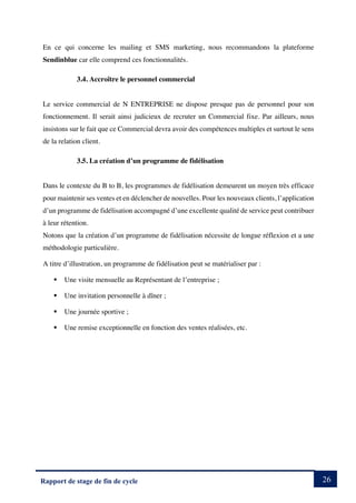 26
Rapport de stage de fin de cycle
En ce qui concerne les mailing et SMS marketing, nous recommandons la plateforme
Sendinblue car elle comprend ces fonctionnalités.
3.4. Accroître le personnel commercial
Le service commercial de N ENTREPRISE ne dispose presque pas de personnel pour son
fonctionnement. Il serait ainsi judicieux de recruter un Commercial fixe. Par ailleurs, nous
insistons sur le fait que ce Commercial devra avoir des compétences multiples et surtout le sens
de la relation client.
3.5. La création d’un programme de fidélisation
Dans le contexte du B to B, les programmes de fidélisation demeurent un moyen très efficace
pour maintenir ses ventes et en déclencher de nouvelles. Pour les nouveaux clients, l’application
d’un programme de fidélisation accompagné d’une excellente qualité de service peut contribuer
à leur rétention.
Notons que la création d’un programme de fidélisation nécessite de longue réflexion et a une
méthodologie particulière.
A titre d’illustration, un programme de fidélisation peut se matérialiser par :
§ Une visite mensuelle au Représentant de l’entreprise ;
§ Une invitation personnelle à dîner ;
§ Une journée sportive ;
§ Une remise exceptionnelle en fonction des ventes réalisées, etc.
 