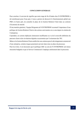 27
Rapport de stage de fin de cycle
CONCLUSION GENERALE
Pour conclure, il convient de signifier que notre stage de fin d’études chez N ENTREPRISE a
été enrichissant pour d’une part, il nous a permis de découvrir le fonctionnement global une
PME et d’autre part, de connaître la place de la Gestion Relation Client dans un contexte
d’économie de marché.
D’une manière générale, l’équipe Dirigeante de N ENTREPRISE reconnaît l’importance d’une
politique de Gestion Relation Client et des actions sont menées en ce sens depuis la création de
l’entreprises.
Cependant, ces actions déployées demeurent insuffisantes au vu de la nouvelle définition du
parcours client et des révolutions digitales occasionnées par l’avènement des TIC.
Même si la Gestion Relation Client semble être une solution pour le développement commercial
d’une entreprise, certains risques pourraient survenir dans mise en place du processus.
Pour les éviter, il est nécessaire que la politique GRC au sein de N ENTREPRISE soit mieux
structurée budgétée et que le Service Commercial s’implique entièrement dans le processus.
 