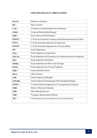 IV
Rapport de stage de fin de cycle
LISTE DES SIGLES ET ABREVIATIONS
B to B : Business to Business
BT : Basse Tension
CAE : Commerce et Administration des Entreprises
CRM : Customer Relationship Manager
EDP : École Doctorale Polytechnique
EFCPC : L’École de Formation Continue et du Perfectionnement des Cadres
ENSA : L’École Nationale Supérieure d’Agronomie
ENSTP : L’École Nationale Supérieure des Travaux Publics
EP : École Préparatoire
ESA : École Supérieure d’Agronomie
ESCAE : École Supérieure de Commerce et d’Administration des Entreprises
ESI : École Supérieure d’Industrie
ESMG : École Supérieure de Mines et de Géologie
ESTP : École Supérieure des Travaux Publiques
GRC : Gestion Relation Client
HTA : Haute Tension
IAB : Institut Agricole de Bouaké
INP-HB : Institut National Polytechnique Félix Houphouët-Boigny
INSET : L’Institut National Supérieure de l’Enseignement Technique
PME : Petite et Moyenne Entreprise
SMS : Short Message Service
VRP : Voyageur, Représentant et Placier
TIC : Technologies de l'information et de la communication
 
