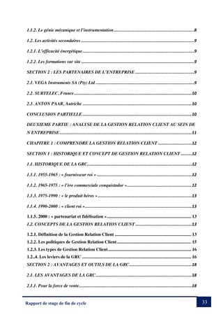 33
Rapport de stage de fin de cycle
1.1.2. Le génie mécanique et l’instrumentation...................................................................8
1.2. Les activités secondaires ..............................................................................................9
1.2.1. L’efficacité énergétique.............................................................................................9
1.2.2. Les formations sur site ..............................................................................................9
SECTION 2 : LES PARTENAIRES DE L’ENTREPRISE .................................................9
2.1. VEGA Instruments SA (Pty) Ltd ..................................................................................9
2.2. SURTELEC, France..................................................................................................10
2.3. ANTON PAAR, Autriche ...........................................................................................10
CONCLUSION PARTIELLE...........................................................................................10
DEUXIEME PARTIE : ANALYSE DE LA GESTION RELATION CLIENT AU SEIN DE
N ENTREPRISE..............................................................................................................11
CHAPITRE 1 : COMPRENDRE LA GESTION RELATION CLIENT ............................12
SECTION 1 : HISTORIQUE ET CONCEPT DE GESTION RELATION CLIENT .........12
1.1. HISTORIQUE DE LA GRC.......................................................................................12
1.1.1. 1955-1965 : « fournisseur roi » ...............................................................................12
1.1.2. 1965-1975 : « l’ère commerciale conquistador »......................................................12
1.1.3. 1975-1990 : « le produit héros » ..............................................................................13
1.1.4. 1990-2000 : « client roi ».........................................................................................13
1.1.5. 2000 : « partenariat et fidélisation »........................................................................... 13
1.2. CONCEPTS DE LA GESTION RELATION CLIENT...............................................13
1.2.1. Définition de la Gestion Relation Client .................................................................... 13
1.2.2. Les politiques de Gestion Relation Client.................................................................. 15
1.2.3. Les types de Gestion Relation Client.......................................................................... 16
1.2..4. Les leviers de la GRC ................................................................................................. 16
SECTION 2 : AVANTAGES ET OUTILS DE LA GRC....................................................18
2.1. LES AVANTAGES DE LA GRC................................................................................18
2.1.1. Pour la force de vente..............................................................................................18
 