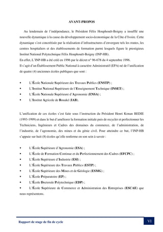 VI
Rapport de stage de fin de cycle
AVANT-PROPOS
Au lendemain de l’indépendance, le Président Félix Houphouët-Boigny a insufflé une
nouvelle dynamique à la cause du développement socio-économique de la Côte d’Ivoire. Cette
dynamique s’est concrétisée par la réalisation d’infrastructures d’envergure tels les routes, les
centres hospitaliers et des établissements de formation parmi lesquels figure le prestigieux
Institut National Polytechnique Félix Houphouët-Boigny (INP-HB).
En effet, L’INP-HB a été créé en 1996 par le décret n° 96-678 du 4 septembre 1996.
Il s’agit d’un Établissement Public National à caractère Administratif (EPA) né de l’unification
de quatre (4) anciennes écoles publiques que sont :
§ L’École Nationale Supérieure des Travaux Publics (ENSTP) ;
§ L’Institut National Supérieure de l’Enseignement Technique (INSET) ;
§ L’École Nationale Supérieure d’Agronomie (ENSA) ;
§ L’Institut Agricole de Bouaké (IAB).
L’unification de ces écoles s’est faite sous l’instruction du Président Henri Konan BEDIE
(1993-1999) et dans le but d’améliorer la formation initiale puis de recycler et perfectionner les
Techniciens, Ingénieurs et Cadres des domaines du commerce, de l’administration, de
l’industrie, de l’agronomie, des mines et du génie civil. Pour atteindre ce but, l’INP-HB
s’appuie sur huit (8) écoles qu’elle renferme en son sein à savoir :
§ L’École Supérieure d’Agronomie (ESA) ;
§ L’École de Formation Continue et du Perfectionnement des Cadres (EFCPC) ;
§ L’École Supérieure d’Industrie (ESI) ;
§ L’École Supérieure des Travaux Publics (ESTP) ;
§ L’École Supérieure des Mines et de Géologie (ESMG) ;
§ L’École Préparatoire (EP) ;
§ L’École Doctorale Polytechnique (EDP) ;
§ L’École Supérieure de Commerce et Administration des Entreprises (ESCAE) que
nous représentons.
 