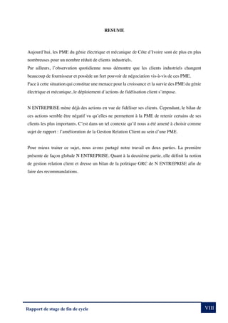 VIII
Rapport de stage de fin de cycle
RESUME
Aujourd’hui, les PME du génie électrique et mécanique de Côte d’Ivoire sont de plus en plus
nombreuses pour un nombre réduit de clients industriels.
Par ailleurs, l’observation quotidienne nous démontre que les clients industriels changent
beaucoup de fournisseur et possède un fort pouvoir de négociation vis-à-vis de ces PME.
Face à cette situation qui constitue une menace pour la croissance et la survie des PME du génie
électrique et mécanique, le déploiement d’actions de fidélisation client s’impose.
N ENTREPRISE mène déjà des actions en vue de fidéliser ses clients. Cependant, le bilan de
ces actions semble être négatif vu qu’elles ne permettent à la PME de retenir certains de ses
clients les plus importants. C’est dans un tel contexte qu’il nous a été amené à choisir comme
sujet de rapport : l’amélioration de la Gestion Relation Client au sein d’une PME.
Pour mieux traiter ce sujet, nous avons partagé notre travail en deux parties. La première
présente de façon globale N ENTREPRISE. Quant à la deuxième partie, elle définit la notion
de gestion relation client et dresse un bilan de la politique GRC de N ENTREPRISE afin de
faire des recommandations.
 