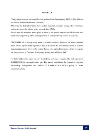 IX
Rapport de stage de fin de cycle
ABSTRACT
Today, there are more and more electrical and mechanical engineering SMEs in Côte d'Ivoire
for a small number of industrial customers.
Moreover, the daily observation shows us that industrial customers change a lot of suppliers
and have a strong bargaining power vis-à-vis these SMEs.
Faced with this situation, which poses a threat to the growth and survival of electrical and
mechanical engineering SMEs, the deployment of customer loyalty actions is necessary.
N ENTREPRISE is already taking action to retain its customers. However, the balance sheet of
these actions appears to be negative as they do not allow the SME to retain some of its most
important customers. It was in this context that we were led to choose as the subject of a report:
the improvement of Customer Relationship Management within an SME.
To better address this topic, we have divided our work into two parts. The first presents N
ENTREPRISE in a comprehensive way. The second part defines the concept of customer
relationship management and reviews N ENTREPRISE's RCMP policy to make
recommendations.
 