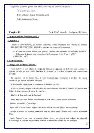 10 
En général, les mêmes germes sont utilisés dans l’une des situations et qui sont : 
1)-les coliformes totaux. 
2)-les coliformes fécaux (thermorésistants). 
3)-les streptocoques fécaux. 
Chapitre II Partie Expérimentale : Analyses effectuées 
II.1.1.Recherche des coliformes totaux : 
a. Définition : 
Parmi les entérobactéries, les bactéries coliformes, vivants notamment dans l’intestin des animaux. 
(BOURGEOIS ET LEVEAU, 1980). Ces bactéries ont les propriétés suivantes : 
 Ce sont des bacilles à Gram, non sporules, oxydase aéro-anaérobies ou anaérobies facultatifs. 
 Il fermente le lactose avec production d’acide et gaz en 48 h à T° de 35 à 37C°. 
(DELRRAS ,2007). 
b. Mode opératoire : 
-Technique sur membrane filtrante : 
Tout d’abord on doit allumer la rampe de filtration en appuyant sur le bouton qui commence à 
produire une aire qui sert à isoler l’intérieur de la rampe de l’extérieur en évitant toute contamination 
probable. 
En appuyant sur le bouton UV, la hotte bactériologique commence à produire des rayons 
ultraviolets qui servent à stériliser l’appareil. 
Il faut attendre 15 mn avant de commencer la filtration de l’eau. 
L’eau qu’on veut analyser doit être filtrée sur une membrane en ester de cellulose de porosité bien 
définie (0,45μm) capable de retenir les bactéries. 
Flamber la face supérieure de l’appareil. 
Poser les membranes filtrants entre l’entonnoir et la pince ; le coté poreux au dessous. 
Installer le dispositif d’assemblage. 
Agiter bien le flacon d’eau à analyser et le verser dans le réservoir jusqu'à son remplissage. 
Ouvrer le robinet du support entièrement afin de laisser l’eau s’écouler sous l’action d’aspiration 
d’eau. 
Après l’aspiration de toute la quantité d’eau, fermer les robinets puis enlever les dispositifs 
d’assemblage et avec une pince flambée prélever les membranes saisies par leur extrémité. 
 