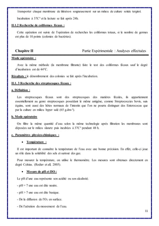 11 
Transporter chaque membrane de filtration soigneusement sur un milieu de culture solide tergitol. 
Incubation à 37C° et la lecture se fait après 24h. 
II.1.2 Recherche de coliformes fécaux : 
Cette opération est suivie de l’opération de recherches les coliformes totaux, si le nombre de germes 
est plus de 10 points (colonies de bactéries). 
Chapitre II Partie Expérimentale : Analyses effectuées 
Mode opératoire : 
Avec la même méthode (la membrane filtrante) faire le test des coliformes fécaux sauf le degré 
d’incubation est de 44°C. 
Résultats : le dénombrement des colonies se fait après l’incubation. 
II.1. 3 Recherche des streptocoques fécaux : 
a. Définition : 
Les streptocoques fécaux sont des streptocoques des matières fécales, ils appartiennent 
essentiellement au genre streptocoques possédant le même antigène, comme Streptococcies bovis, suis 
équins, sont aussi des hôtes normaux de l’intestin que l’on ne pourra distinguer des Enterococus que 
par la culture en milieu hyper salé (65 g.dm-²). 
b. Mode opératoire 
On filtre la même quantité d’eau selon la même technologie après filtration les membranes sont 
déposées sur le milieu slanetz puis incubées à 37C° pendant 48 h. 
c. Paramètres physico-chimiques : 
 Température : 
Il est important de connaître la température de l’eau avec une bonne précision. En effet, celle-ci joue 
un rôle dans la solubilité des sels et surtout des gaz. 
Pour mesurer la température, on utilise le thermomètre. Les mesures sont obtenues directement en 
degré Celsius. (Rodier et all, 2005). 
 Mesure de pH et DO : 
Le pH d’une eau représente son acidité ou son alcalinité. 
- pH = 7 une eau est dite neutre. 
- pH > 7 une eau est dite basique. 
- De la diffusion de l’O2 en surface. 
- De l’aération du mouvement de l’eau. 
 
