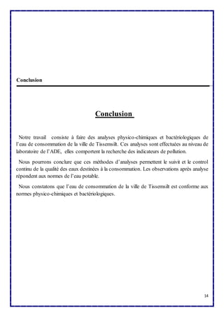 14 
Conclusion 
Conclusion 
Notre travail consiste à faire des analyses physico-chimiques et bactériologiques de 
l’eau de consommation de la ville de Tissemsilt. Ces analyses sont effectuées au niveau de 
laboratoire de l’ADE, elles comportent la recherche des indicateurs de pollution. 
Nous pourrons conclure que ces méthodes d’analyses permettent le suivit et le control 
continu de la qualité des eaux destinées à la consommation. Les observations après analyse 
répondent aux normes de l’eau potable. 
Nous constatons que l’eau de consommation de la ville de Tissemsilt est conforme aux 
normes physico-chimiques et bactériologiques. 
 