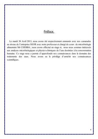 4 
Préface 
Le mardi 30 Avril 2013, nous avons été respectivement emmenés avec nos camarades 
au niveau de l’entreprise SEOR avec notre professeur et chargé de cours de microbiologie 
alimentaire Mr CHEBBA ; nous avons effectué un stage et, nous nous sommes intéressés 
aux analyses microbiologiques et physico-chimiques de l’eau destinées à la consommation 
humaine. Ce stage nous a permis d’approfondir nos connaissances dans le domaine des 
traitements des eaux. Nous avons eu le privilège d’enrichir nos connaissances 
scientifiques. 
 