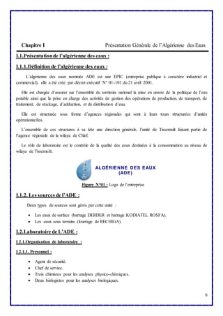 Chapitre I Présentation Générale de l’Algérienne des Eaux 
6 
I.1.Présentation de l’algérienne des eaux : 
I.1.1.Définition de l’algérienne des eaux : 
L’algérienne des eaux nommée ADE est une EPIC (entreprise publique à caractère industriel et 
commercial), elle a été crée par décret exécutif N° 01-101 du 21 avril 2001. 
Elle est chargée d’assurer sur l’ensemble du territoire national la mise en oeuvre de la politique de l’eau 
potable ainsi que la prise en charge des activités de gestion des opérations de production, de transport, de 
traitement, de stockage, d’adduction, et de distribution d’eau. 
Elle est structurée sous forme d’agences régionales qui sont à leurs tours structurées d’unités 
opérationnelles. 
L’ensemble de ces structures à sa tète une direction générale, l’unité de Tissemsilt faisant partie de 
l’agence régionale de la wilaya de Chlef. 
Le rôle de laboratoire est le contrôle de la qualité des eaux destinées à la consommation au niveau de 
wilaya de Tissemsilt. 
ALGÉRIENNE DES EAUX 
(ADE) 
Figure N°01 : Logo de l’entreprise 
I.1.2. Les sources de l’ADE : 
Deux types de sources sont gérés par cette unité : 
 Les eaux de surface (barrage DERDER et barrage KODIATEL ROSFA). 
 Les eaux sous terrains (fourrage de RECHIGA). 
I.2.Laboratoire de L’ADE : 
I.2.1.Organisation de laboratoire : 
I.2.1.1. Personnel : 
 Agent de sécurité. 
 Chef de service. 
 Trois chimistes pour les analyses physico-chimiques. 
 Deux biologistes pour les analyses biologiques. 
 